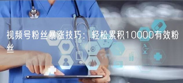 视频号粉丝暴涨技巧:轻松累积10000有效粉丝
