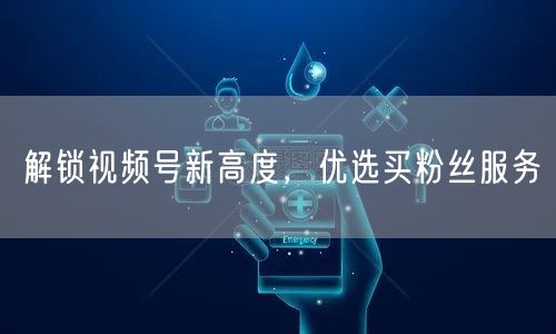 解锁视频号新高度，优选买粉丝服务