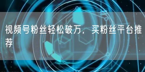 视频号粉丝轻松破万，买粉丝平台推荐