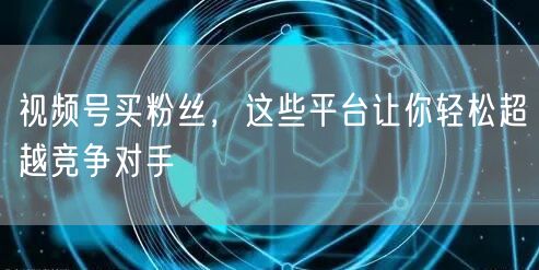 视频号买粉丝，这些平台让你轻松超越竞争对手