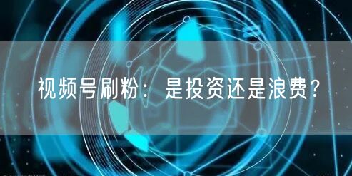 视频号刷粉：是投资还是浪费？