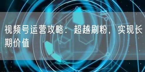 视频号运营攻略：超越刷粉，实现长期价值
