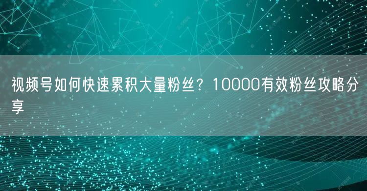 视频号如何快速累积大量粉丝？10000有效粉丝攻略分享