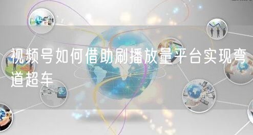 视频号如何借助刷播放量平台实现弯道超车