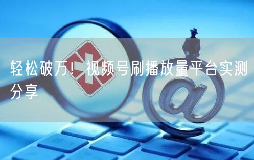 轻松破万！视频号刷播放量平台实测分享