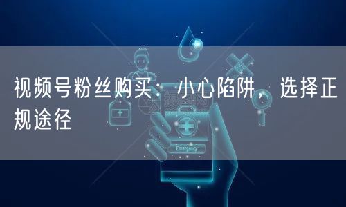 视频号粉丝购买：小心陷阱，选择正规途径