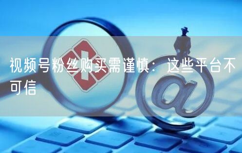 视频号粉丝购买需谨慎：这些平台不可信