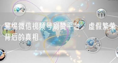 警惕微信视频号刷赞平台：虚假繁荣背后的真相