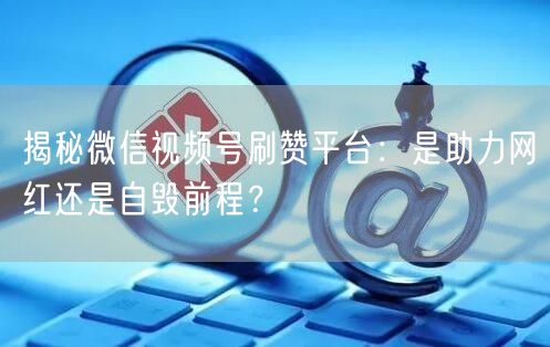 揭秘微信视频号刷赞平台：是助力网红还是自毁前程？