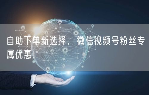 自助下单新选择，微信视频号粉丝专属优惠！