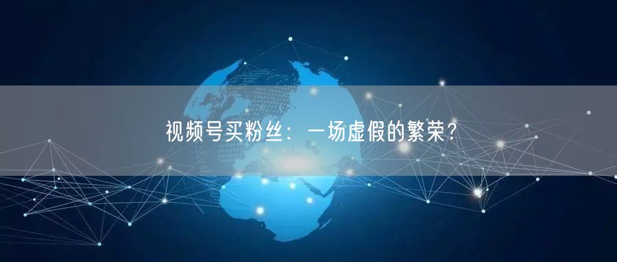 视频号买粉丝：一场虚假的繁荣？
