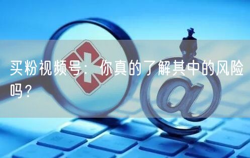 买粉视频号：你真的了解其中的风险吗？