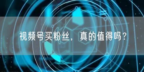 视频号买粉丝，真的值得吗？