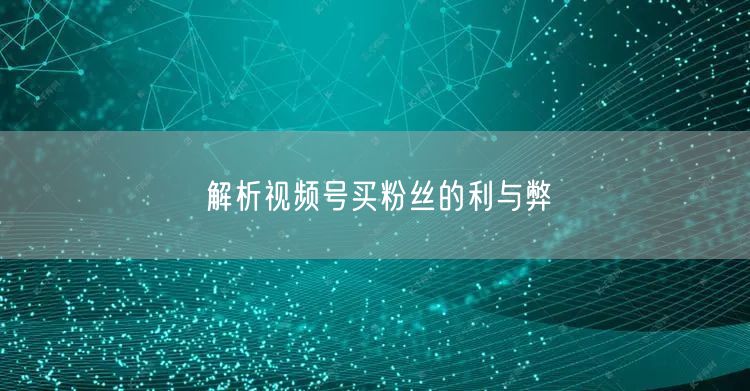 解析视频号买粉丝的利与弊