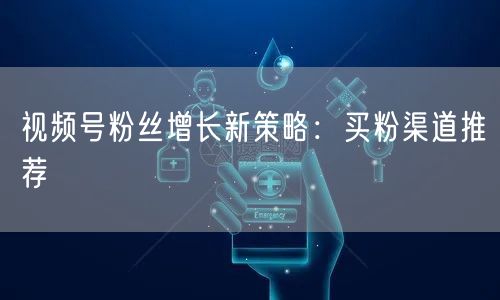 视频号粉丝增长新策略：买粉渠道推荐